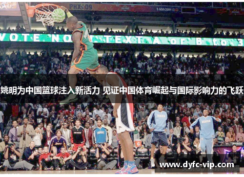 姚明为中国篮球注入新活力 见证中国体育崛起与国际影响力的飞跃
