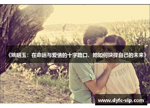 《姚明玉：在命运与爱情的十字路口，她如何抉择自己的未来》