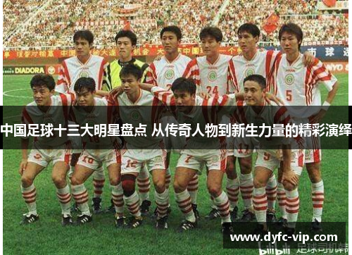 中国足球十三大明星盘点 从传奇人物到新生力量的精彩演绎