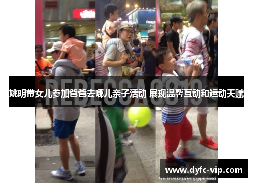 姚明带女儿参加爸爸去哪儿亲子活动 展现温馨互动和运动天赋