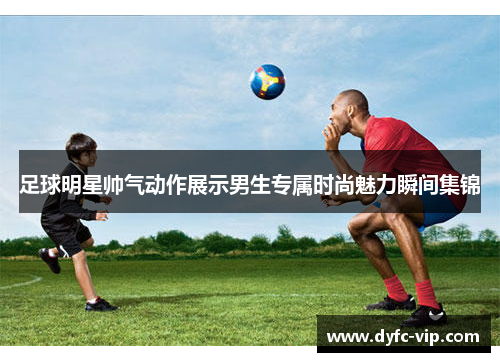 足球明星帅气动作展示男生专属时尚魅力瞬间集锦
