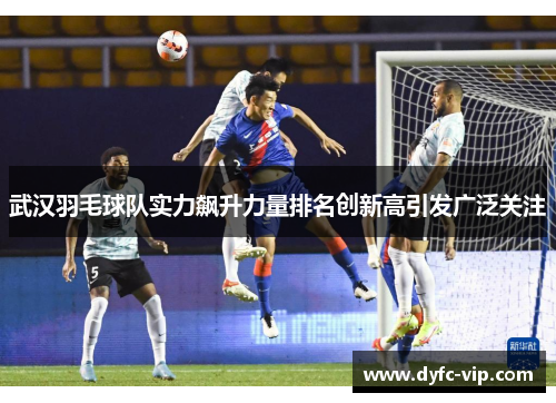 武汉羽毛球队实力飙升力量排名创新高引发广泛关注