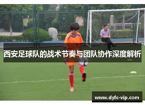 西安足球队的战术节奏与团队协作深度解析