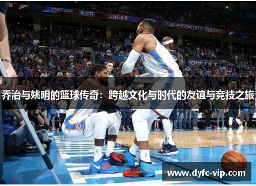 乔治与姚明的篮球传奇：跨越文化与时代的友谊与竞技之旅