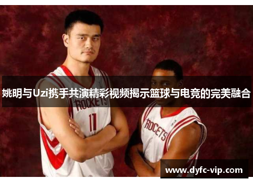 姚明与Uzi携手共演精彩视频揭示篮球与电竞的完美融合