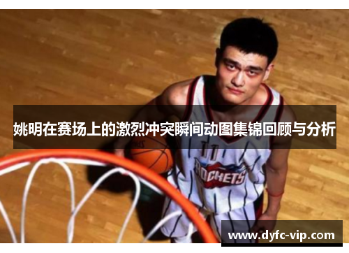 姚明在赛场上的激烈冲突瞬间动图集锦回顾与分析