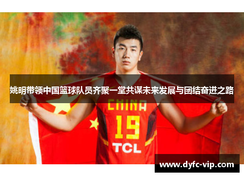 姚明带领中国篮球队员齐聚一堂共谋未来发展与团结奋进之路