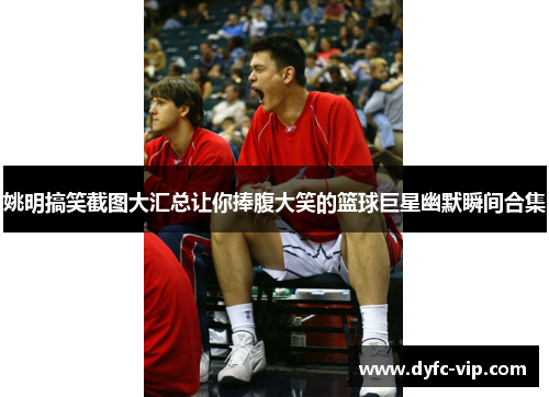 姚明搞笑截图大汇总让你捧腹大笑的篮球巨星幽默瞬间合集