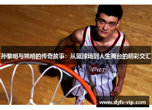 孙黎明与姚明的传奇故事：从篮球场到人生舞台的精彩交汇