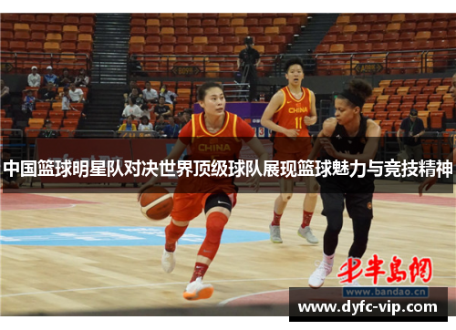 中国篮球明星队对决世界顶级球队展现篮球魅力与竞技精神